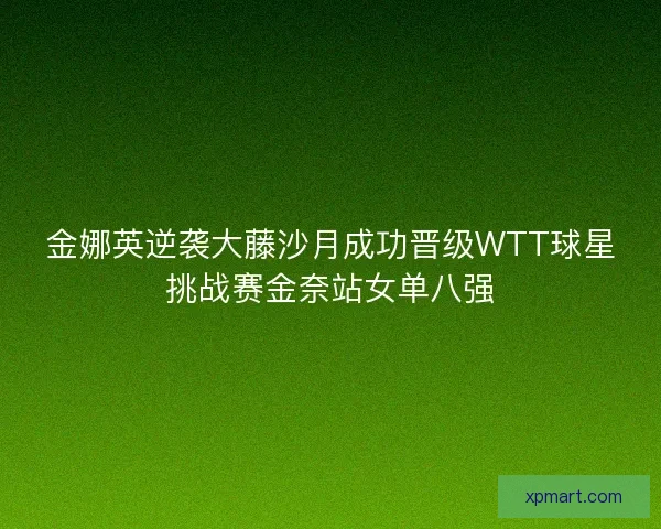 金娜英逆袭大藤沙月成功晋级WTT球星挑战赛金奈站女单八强