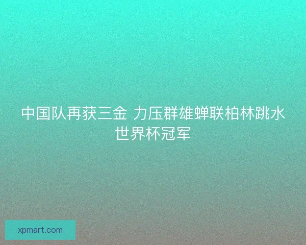 中国队再获三金 力压群雄蝉联柏林跳水世界杯冠军