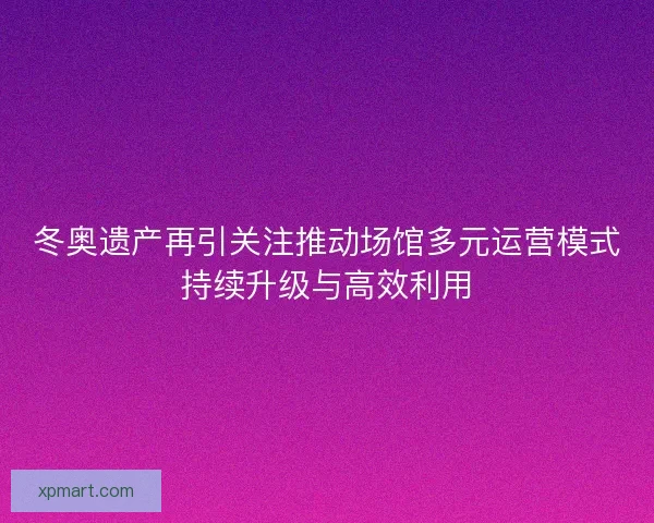 冬奥遗产再引关注推动场馆多元运营模式持续升级与高效利用
