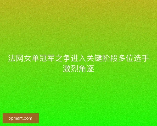 法网女单冠军之争进入关键阶段多位选手激烈角逐