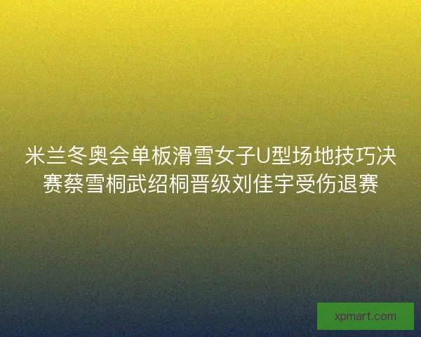 米兰冬奥会单板滑雪女子U型场地技巧决赛蔡雪桐武绍桐晋级刘佳宇受伤退赛